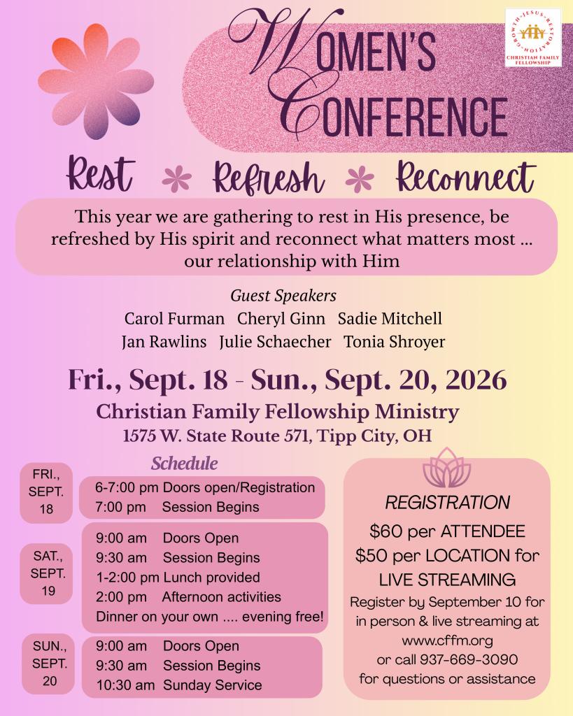 Women's Conference | Rest * Refresh * Reconnect | This year we are gathering to rest in His presence, be refreshed by His spirit and reconnect what matters most ... our relationship with Him | Guest Speakers: Carol Furman, Cheryl Ginn, Sadie Mitchell, Jan Rawlins, Julie Schaecher, Tonia Shroyer | Fri., Sept. 18 Sun., Sept. 20, 2026 Christian Family Fellowship Ministry 1575 W. State Route 571, Tipp City, OH